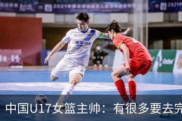 中国U17女篮主帅：有很多要去完善的地方 对外线的控制还是不够好